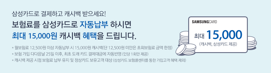 월 보험료 2만5천원 이상 자동납부 시 3만원 캐시백 (단, 2만5천원 미만은 초회보험료 금액 한정) ,* 올바른 치아보험 가입 다다음달 25일 이후, 최초 도래 카드 결제대금에 자동반영(인당 연 1회) *캐시백 제공 시점 보험료 납부 유지 및 정상카드 보유고객 대상 (삼성카드 보험콜센터를 통한 가입고객 혜택 제외)