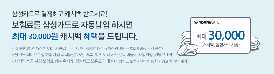 월 보험료 2만5천원 이상 자동납부 시 3만원 캐시백 (단, 2만5천원 미만은 초회보험료 금액 한정) ,* 올인원라이프보장보험 가입 다다음달 25일 이후, 최초 도래 카드 결제대금에 자동반영(인당 연 1회) *캐시백 제공 시점 보험료 납부 유지 및 정상카드 보유고객 대상 (삼성카드 보험콜센터를 통한 가입고객 혜택 제외)